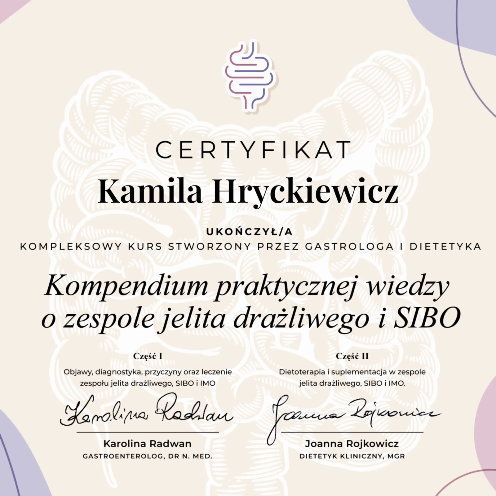 Certyfikat ukończenia kursu o tematyce jelitowej, utrzymany w jasnych, pastelowych barwach z abstrakcyjnymi kształtami w odcieniach fioletu i różu. W tle widoczny jest subtelny, biały wzór jelit, a u góry kolorowe, stylizowane logo układu pokarmowego. Dokument potwierdza, że Kamila Hryckiewicz ukończyła kompleksowy kurs pt. 'Kompendium praktycznej wiedzy o zespole jelita drażliwego i SIBO'. Kurs został stworzony i poprowadzony przez dr n. med. Karolinę Radwan (gastrologa) oraz mgr Joannę Rojkowicz (dietetyka klinicznego), których odręczne podpisy widnieją na dole. Kurs obejmował diagnostykę, przyczyny, leczenie, dietoterapię i suplementację w ZJD, SIBO i IMO