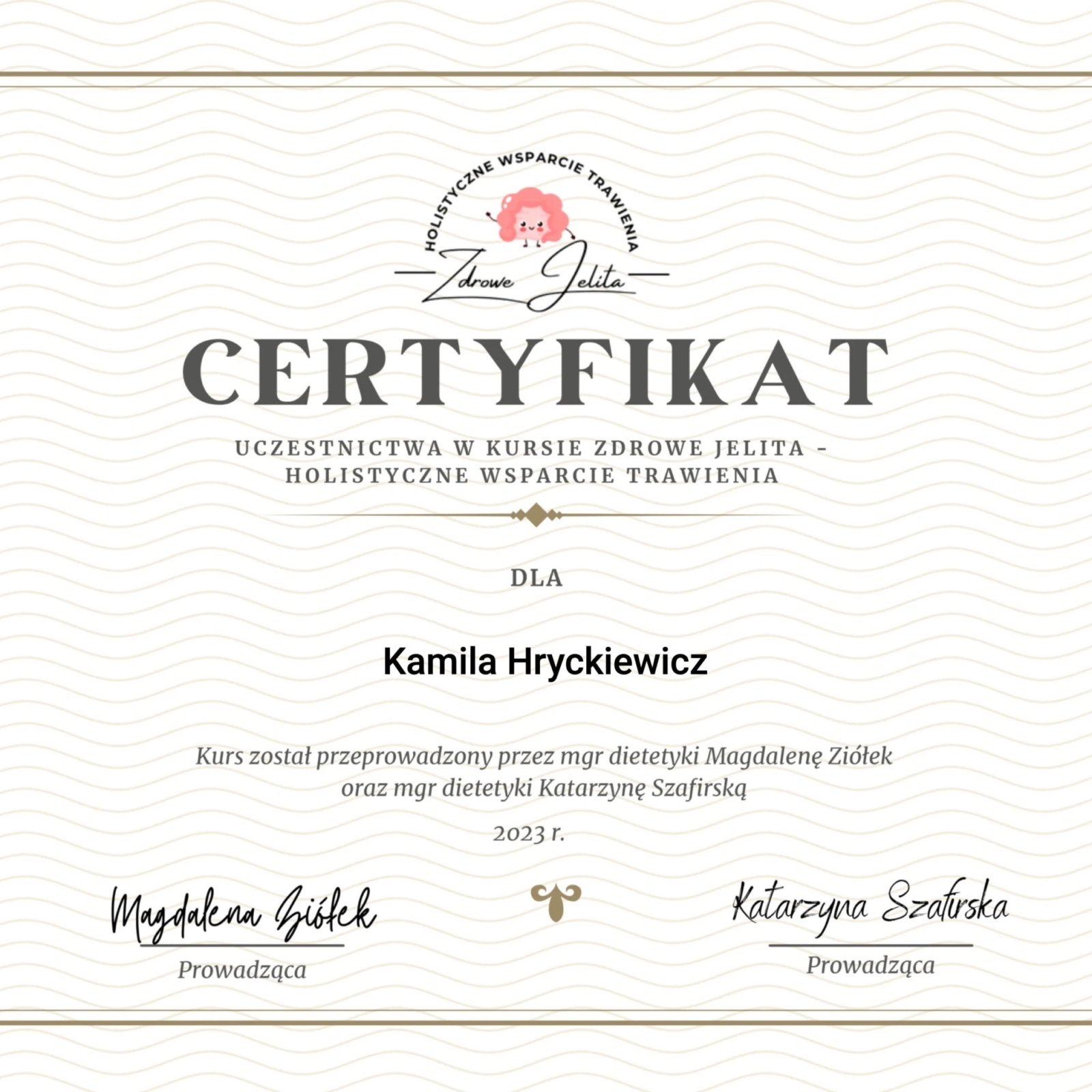Certyfikat uczestnictwa w kremowym odcieniu, z elegancką, ozdobną złotą ramką i delikatnym wzorem fal na tle. Na górze znajduje się logo kursu 'HOLISTYCZNE WSPARCIE TRAWIENIA - Zdrowe Jelita' z rysunkiem stylizowanych jelit. Dokument potwierdza udział Kamili Hryckiewicz w kursie 'Zdrowe Jelita - Holistyczne Wsparcie Trawienia'. Kurs został przeprowadzony w 2023 roku przez mgr dietetyki Magdalenę Ziółek oraz mgr dietetyki Katarzynę Szafirską. Na dole widoczne są odręczne podpisy obu prowadzących