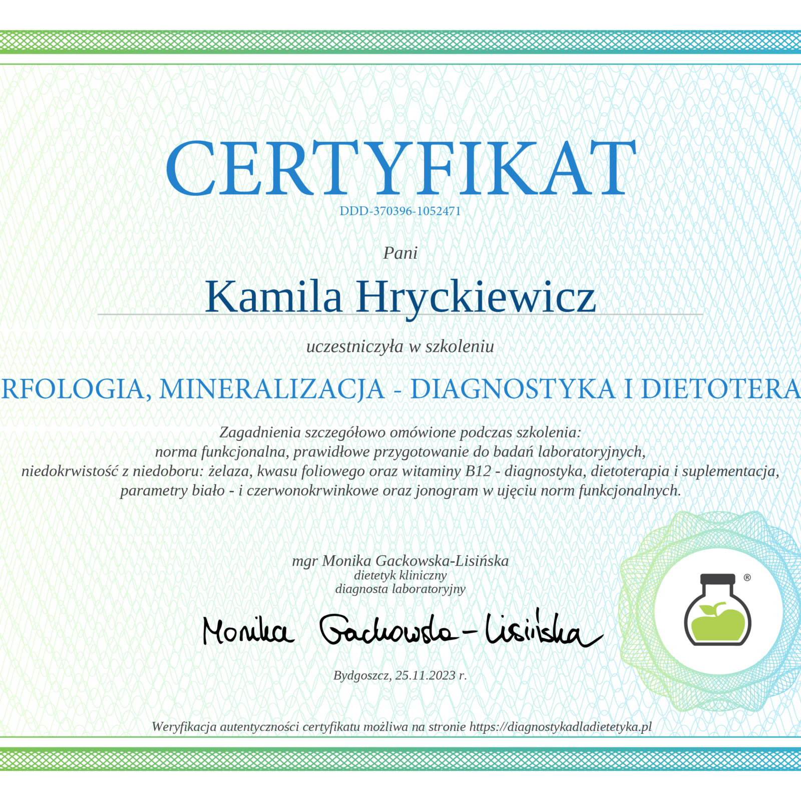 Elegancki certyfikat z przejściem tonalnym od zieleni do błękitu na ramce i tle, z delikatnym giloszowym wzorem. Na górze widoczny jest tytuł 'CERTYFIKAT' oraz numer identyfikacyjny 'DDD-370396-1052471'. Certyfikat potwierdza, że Pani Kamila Hryckiewicz uczestniczyła w szkoleniu 'MORFOLOGIA, MINERALIZACJA - DIAGNOSTYKA I DIETOTERAPIA'. Zagadnienia szczegółowo omówione podczas szkolenia obejmowały m.in. normy funkcjonalne badań laboratoryjnych, diagnostykę i dietoterapię niedokrwistości z niedoboru żelaza, kwasu foliowego i witaminy B12, parametry biało- i czerwonokrwinkowe oraz jonogram. Certyfikat jest podpisany przez mgr Monikę Gackowską-Lisińską, dietetyka klinicznego i diagnostę laboratoryjnego. Data: Bydgoszcz, 25.11.2023 r. W prawym dolnym rogu znajduje się logo przedstawiające zieloną kolbę laboratoryjną z rośliną w środku, otoczoną gradientowym okręgiem. Na dole informacja o możliwości weryfikacji autentyczności na stronie diagnostykadladietetyka.pl