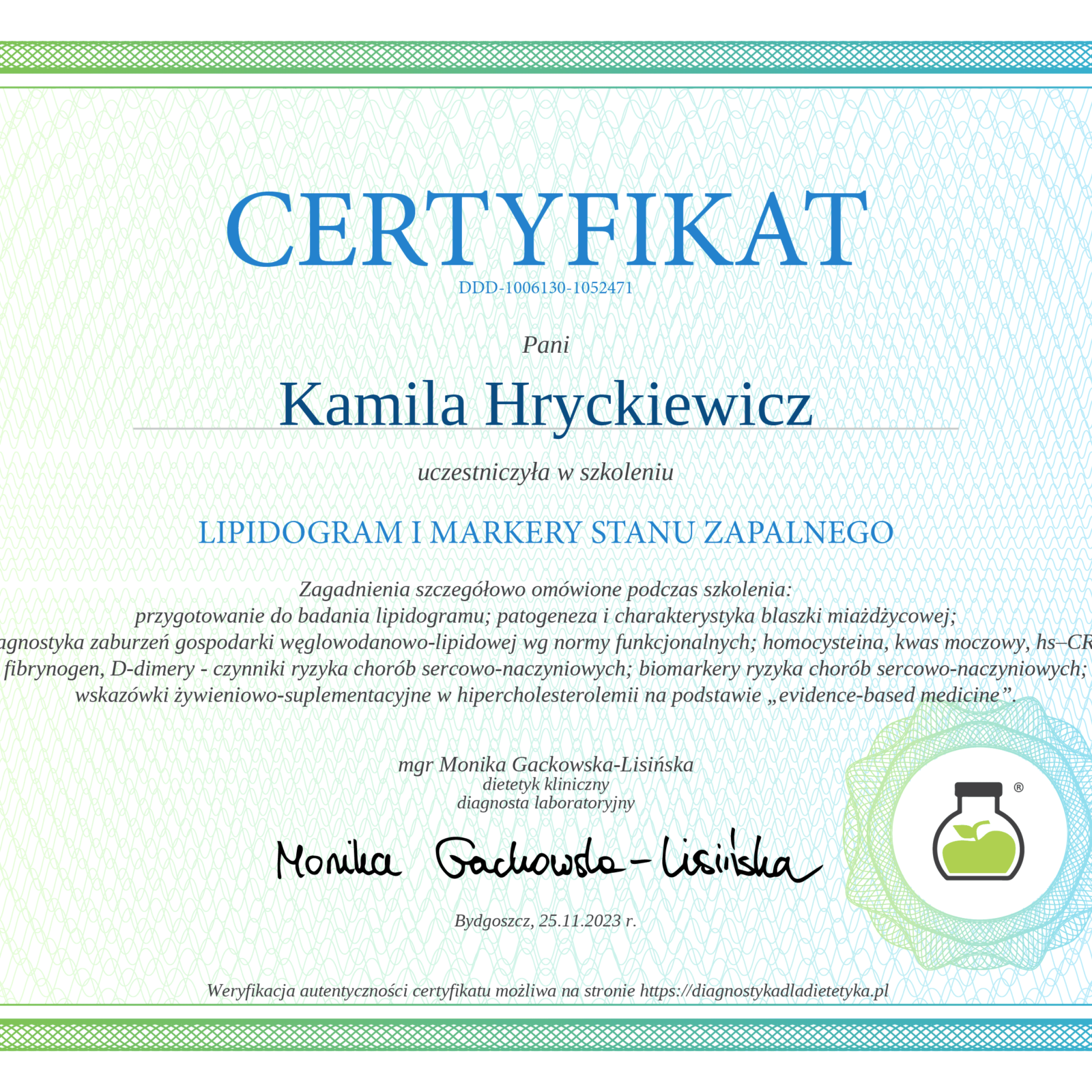 Elegancki certyfikat z przejściem tonalnym od zieleni do błękitu na ramce i tle, z delikatnym giloszowym wzorem. Na górze widoczny jest tytuł 'CERTYFIKAT' oraz numer identyfikacyjny 'DDD-1006130-1053471'. Certyfikat potwierdza, że Pani Kamila Hryckiewicz uczestniczyła w szkoleniu 'LIPIDOGRAM I MARKERY STANU ZAPALNEGO'. Zagadnienia szczegółowo omówione podczas szkolenia obejmowały przygotowanie do badania lipidogramu, patogenezę i charakterystykę blaszki miażdżycowej, diagnostykę zaburzeń gospodarki węglowodanowo-lipidowej, czynniki ryzyka chorób sercowo-naczyniowych (homocysteina, kwas moczowy, hs-CRP, fibrynogen, D-dimery), biomarkery ryzyka chorób sercowo-naczyniowych, oraz wskazówki żywieniowo-suplementacyjne w hipercholesterolemii na podstawie 'evidence-based medicine'. Certyfikat jest podpisany przez mgr Monikę Gackowską-Lisińską, dietetyka klinicznego i diagnostę laboratoryjnego. Data: Bydgoszcz, 25.11.2023 r. W prawym dolnym rogu znajduje się logo przedstawiające zieloną kolbę laboratoryjną z rośliną w środku, otoczoną gradientowym okręgiem. Na dole informacja o możliwości weryfikacji autentyczności na stronie diagnostykadladietetyka.pl
